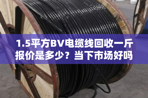 1.5平方BV电缆线回收一斤报价是多少？当下市场好吗？