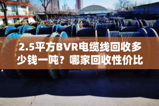 2.5平方BVR电缆线回收多少钱一吨?哪家回收性价比高? 2.5平方BVR电缆线回收多少钱一吨?哪家回收性价比高?