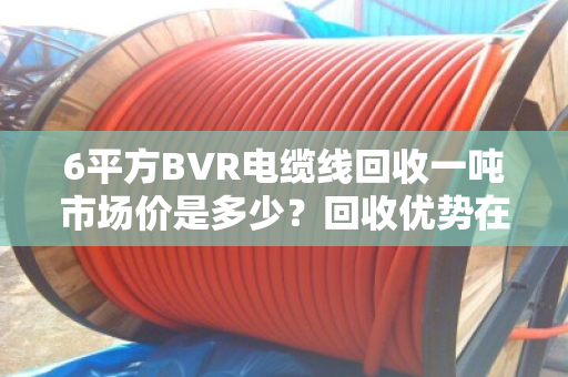 6平方BVR电缆线回收一吨市场价是多少?回收优势在哪? 6平方BVR电缆线回收一吨市场价是多少?回收优势在哪?