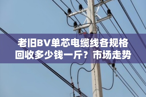 老旧BV单芯电缆线各规格回收多少钱一斤?市场走势怎样? 老旧BV单芯电缆线各规格回收多少钱一斤?市场走势怎样?