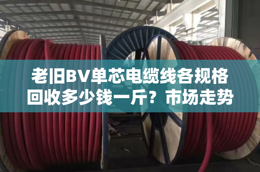 老旧BV单芯电缆线各规格回收多少钱一斤？市场走势怎样？
