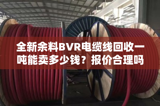 全新余料BVR电缆线回收一吨能卖多少钱?报价合理吗? 全新余料BVR电缆线回收一吨能卖多少钱?报价合理吗?