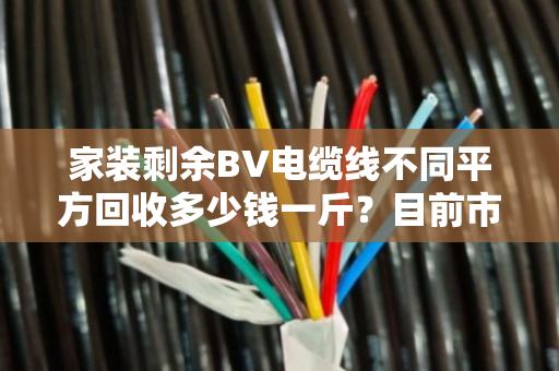 家装剩余BV电缆线不同平方回收多少钱一斤?目前市场如何? 家装剩余BV电缆线不同平方回收多少钱一斤?目前市场如何?