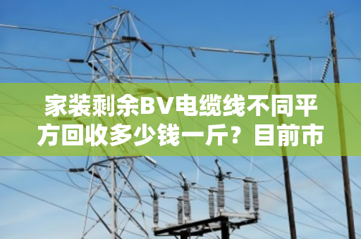 家装剩余BV电缆线不同平方回收多少钱一斤?目前市场如何? 家装剩余BV电缆线不同平方回收多少钱一斤?目前市场如何?