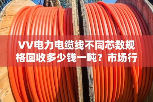 VV电力电缆线不同芯数规格回收多少钱一吨?市场行情? VV电力电缆线不同芯数规格回收多少钱一吨?市场行情?