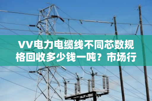 VV电力电缆线不同芯数规格回收多少钱一吨?市场行情? VV电力电缆线不同芯数规格回收多少钱一吨?市场行情?