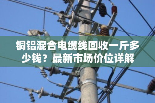 铜铝混合电缆线回收一斤多少钱？最新市场价位详解
