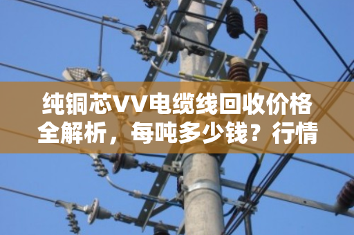 纯铜芯VV电缆线回收价格全解析，每吨多少钱？行情如何？