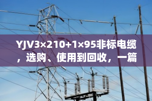 YJV3×210+1×95非标电缆,选购、使用到回收,一篇讲透 YJV3×210+1×95非标电缆,选购、使用到回收,一篇讲透