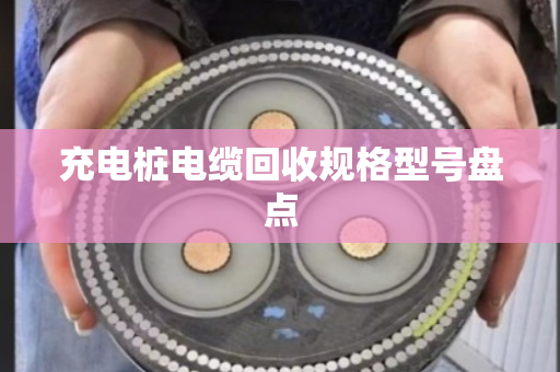 充电桩电缆回收规格型号盘点 充电桩电缆回收规格型号盘点