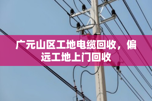 广元山区工地电缆回收，偏远工地上门回收