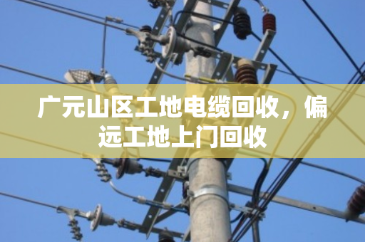 广元山区工地电缆回收，偏远工地上门回收