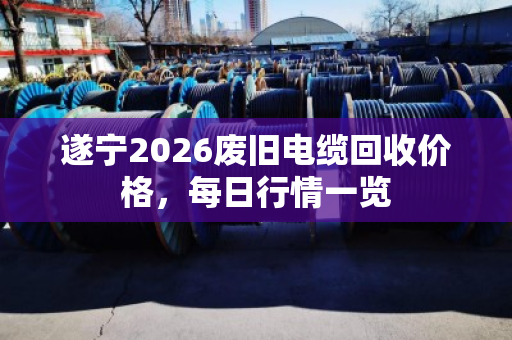 遂宁2026废旧电缆回收价格，每日行情一览