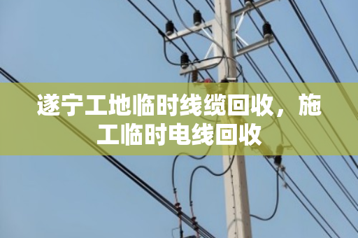 遂宁工地临时线缆回收,施工临时电线回收 遂宁工地临时线缆回收,施工临时电线回收