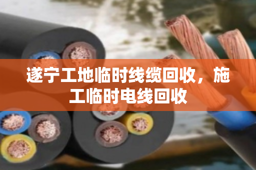 遂宁工地临时线缆回收,施工临时电线回收 遂宁工地临时线缆回收,施工临时电线回收