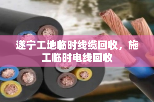 遂宁工地临时线缆回收，施工临时电线回收