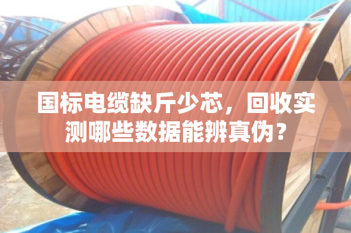 国标电缆缺斤少芯,回收实测哪些数据能辨真伪? 国标电缆缺斤少芯,回收实测哪些数据能辨真伪?