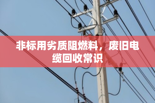 非标用劣质阻燃料,废旧电缆回收常识 非标用劣质阻燃料,废旧电缆回收常识