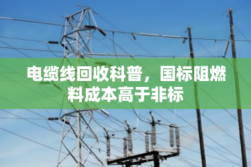 电缆线回收科普，国标阻燃料成本高于非标