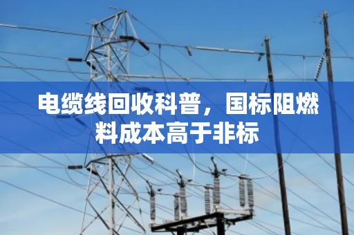 电缆线回收科普，国标阻燃料成本高于非标