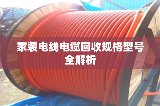 家装电线电缆回收规格型号全解析 家装电线电缆回收规格型号全解析
