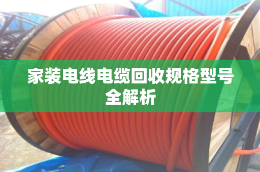 家装电线电缆回收规格型号全解析 家装电线电缆回收规格型号全解析