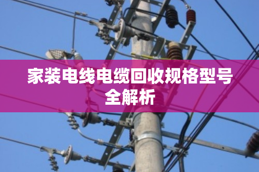 家装电线电缆回收规格型号全解析