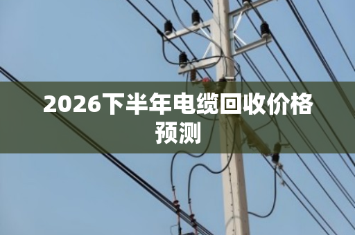 2026下半年电缆回收价格预测 2026下半年电缆回收价格预测
