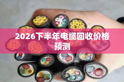 2026下半年电缆回收价格预测 2026下半年电缆回收价格预测