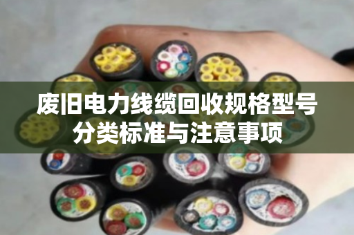 废旧电力线缆回收规格型号分类标准与注意事项 废旧电力线缆回收规格型号分类标准与注意事项
