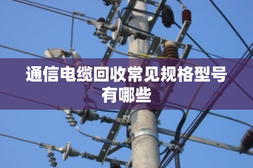 通信电缆回收常见规格型号有哪些 通信电缆回收常见规格型号有哪些