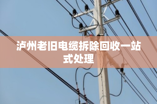 泸州老旧电缆拆除回收一站式处理 泸州老旧电缆拆除回收一站式处理