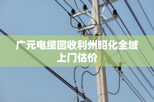 广元电缆回收利州昭化全域上门估价