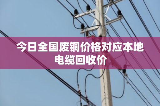 今日全国废铜价格对应本地电缆回收价 今日全国废铜价格对应本地电缆回收价