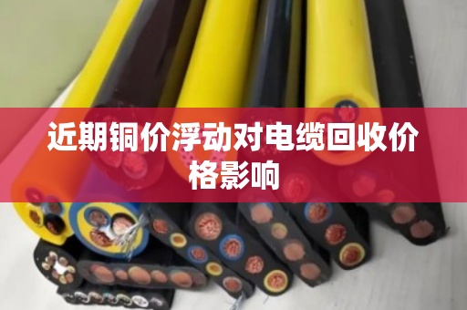 近期铜价浮动对电缆回收价格影响 近期铜价浮动对电缆回收价格影响