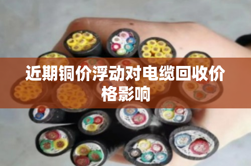 近期铜价浮动对电缆回收价格影响 近期铜价浮动对电缆回收价格影响