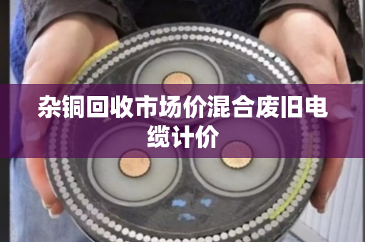 杂铜回收市场价混合废旧电缆计价 杂铜回收市场价混合废旧电缆计价