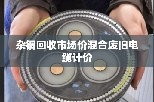 杂铜回收市场价混合废旧电缆计价 杂铜回收市场价混合废旧电缆计价