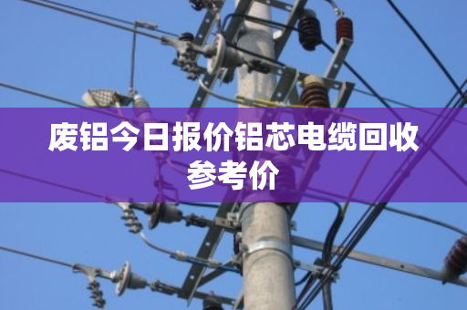 废铝今日报价铝芯电缆回收参考价 废铝今日报价铝芯电缆回收参考价