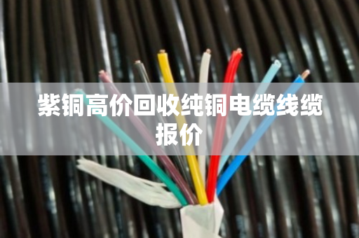 紫铜高价回收纯铜电缆线缆报价 紫铜高价回收纯铜电缆线缆报价
