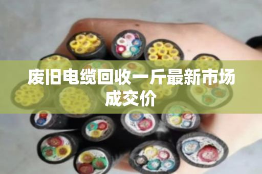 废旧电缆回收一斤最新市场成交价