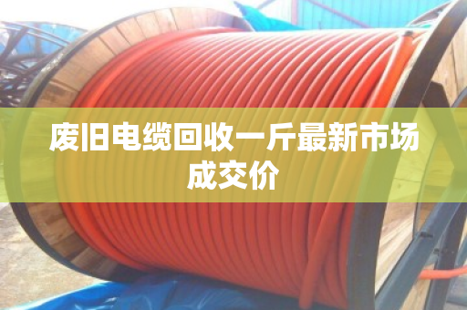 废旧电缆回收一斤最新市场成交价