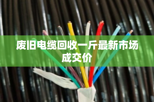 废旧电缆回收一斤最新市场成交价