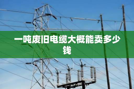 一吨废旧电缆大概能卖多少钱 一吨废旧电缆大概能卖多少钱