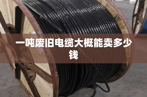 一吨废旧电缆大概能卖多少钱 一吨废旧电缆大概能卖多少钱