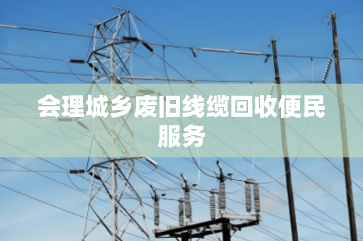 会理城乡废旧线缆回收便民服务