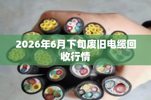 2026年6月下旬废旧电缆回收行情 2026年6月下旬废旧电缆回收行情