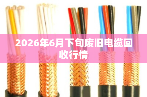 2026年6月下旬废旧电缆回收行情 2026年6月下旬废旧电缆回收行情