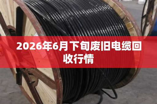 2026年6月下旬废旧电缆回收行情