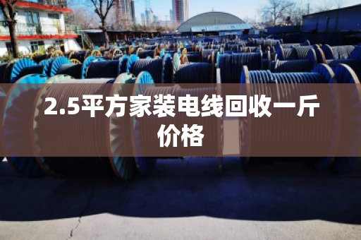 2.5平方家装电线回收一斤价格 2.5平方家装电线回收一斤价格